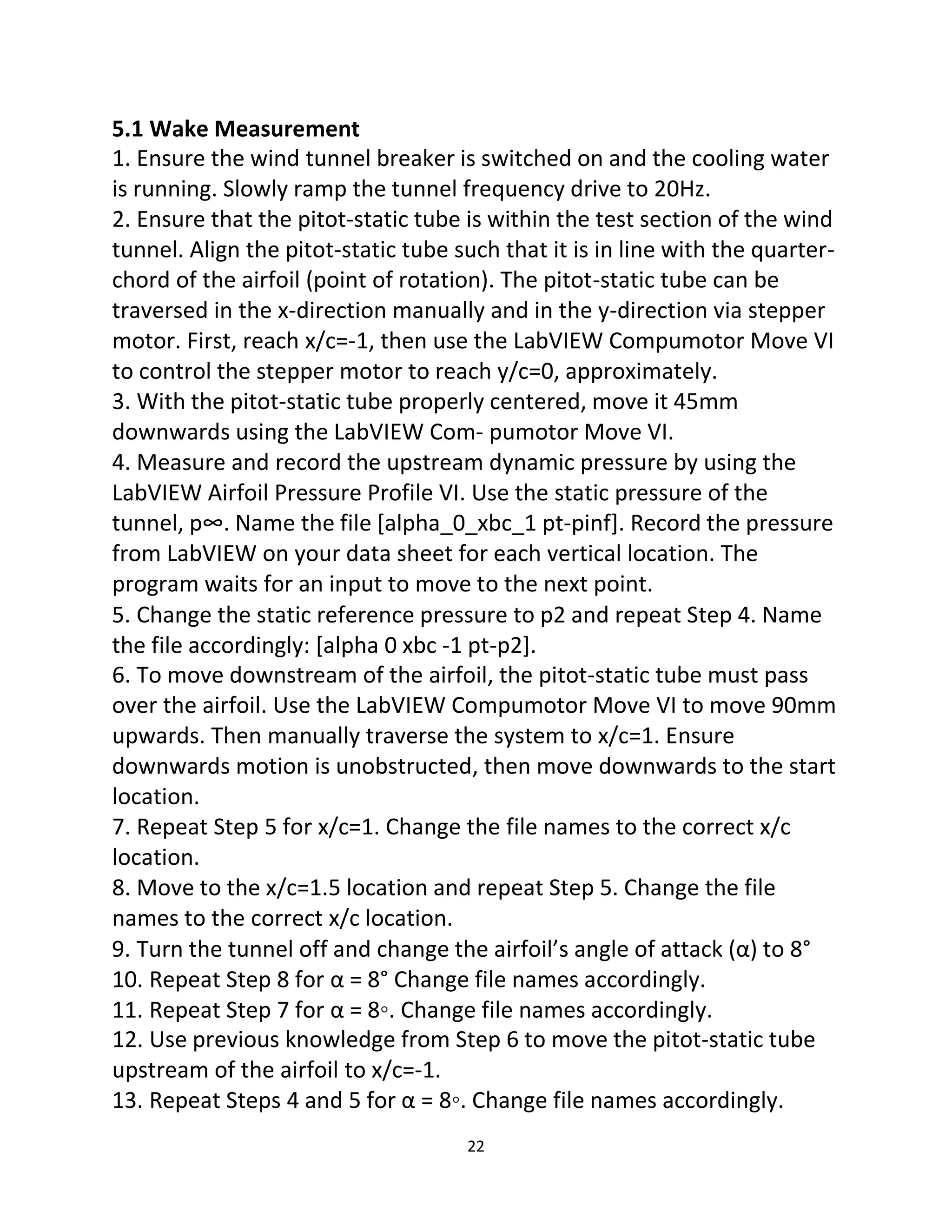 22
5.1 Wake Measurement
1. Ensure the wind tunnel breaker is switched on and the cooling water
is running. Slowly ramp the tunnel frequency drive to 20Hz.
2. Ensure that the pitot-static tube is within the test section of the wind
tunnel. Align the pitot-static tube such that it is in line with the quarter-
chord of the airfoil (point of rotation). The pitot-static tube can be
traversed in the x-direction manually and in the y-direction via stepper
motor. First, reach x/c=-1, then use the LabVIEW Compumotor Move VI
to control the stepper motor to reach y/c=0, approximately.
3. With the pitot-static tube properly centered, move it 45mm
downwards using the LabVIEW Com- pumotor Move VI.
4. Measure and record the upstream dynamic pressure by using the
LabVIEW Airfoil Pressure Profile VI. Use the static pressure of the
tunnel, p∞. Name the file [alpha_0_xbc_1 pt-pinf]. Record the pressure
from LabVIEW on your data sheet for each vertical location. The
program waits for an input to move to the next point.
5. Change the static reference pressure to p2 and repeat Step 4. Name
the file accordingly: [alpha 0 xbc -1 pt-p2].
6. To move downstream of the airfoil, the pitot-static tube must pass
over the airfoil. Use the LabVIEW Compumotor Move VI to move 90mm
upwards. Then manually traverse the system to x/c=1. Ensure
downwards motion is unobstructed, then move downwards to the start
location.
7. Repeat Step 5 for x/c=1. Change the file names to the correct x/c
location.
8. Move to the x/c=1.5 location and repeat Step 5. Change the file
names to the correct x/c location.
9. Turn the tunnel off and change the airfoil’s angle of attack (α) to 8°
10. Repeat Step 8 for α = 8° Change file names accordingly.
11. Repeat Step 7 for α = 8◦. Change file names accordingly.
12. Use previous knowledge from Step 6 to move the pitot-static tube
upstream of the airfoil to x/c=-1.
13. Repeat Steps 4 and 5 for α = 8◦. Change file names accordingly.
 