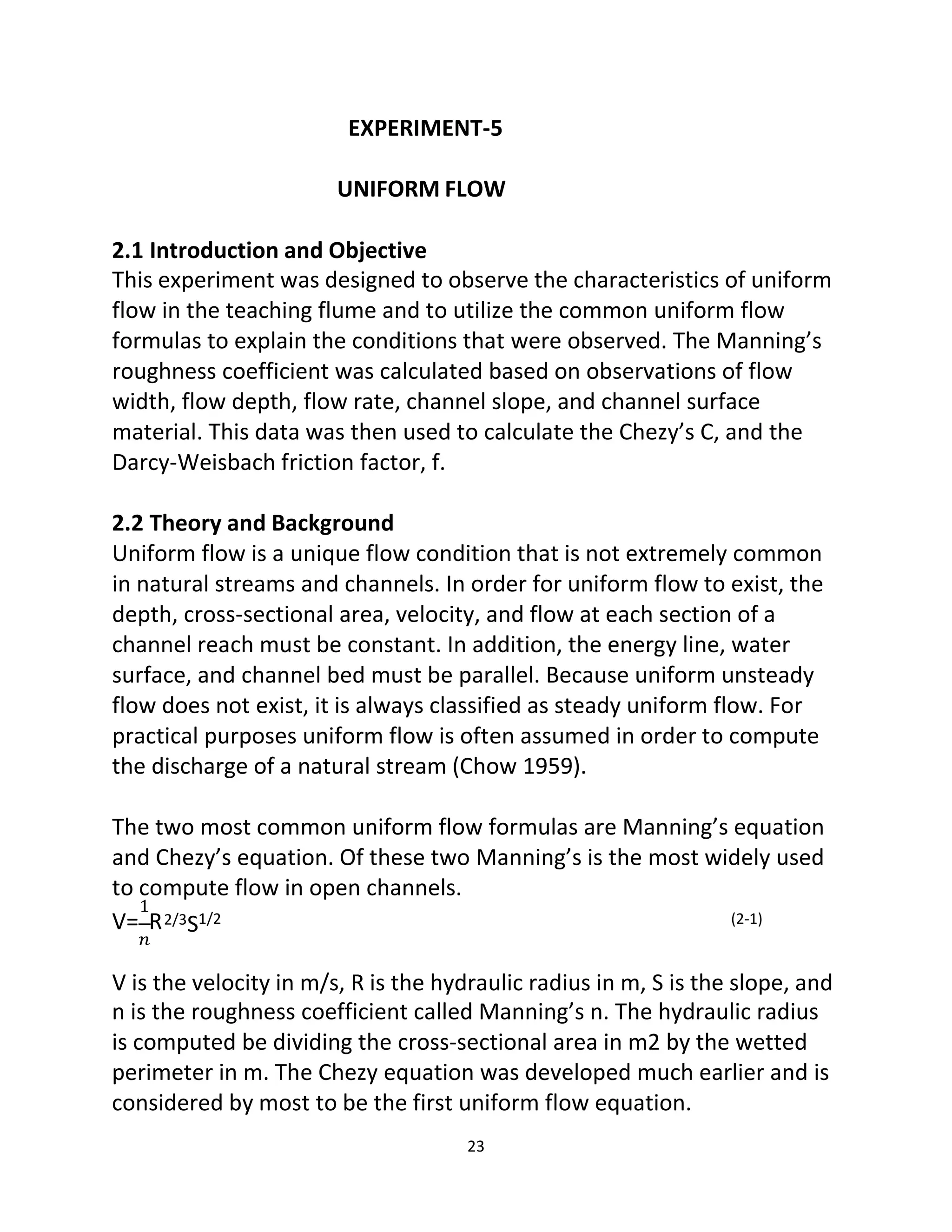 23
EXPERIMENT-5
UNIFORM FLOW
2.1 Introduction and Objective
This experiment was designed to observe the characteristics of uniform
flow in the teaching flume and to utilize the common uniform flow
formulas to explain the conditions that were observed. The Manning’s
roughness coefficient was calculated based on observations of flow
width, flow depth, flow rate, channel slope, and channel surface
material. This data was then used to calculate the Chezy’s C, and the
Darcy-Weisbach friction factor, f.
2.2 Theory and Background
Uniform flow is a unique flow condition that is not extremely common
in natural streams and channels. In order for uniform flow to exist, the
depth, cross-sectional area, velocity, and flow at each section of a
channel reach must be constant. In addition, the energy line, water
surface, and channel bed must be parallel. Because uniform unsteady
flow does not exist, it is always classified as steady uniform flow. For
practical purposes uniform flow is often assumed in order to compute
the discharge of a natural stream (Chow 1959).
The two most common uniform flow formulas are Manning’s equation
and Chezy’s equation. Of these two Manning’s is the most widely used
to compute flow in open channels.
1
V= R
𝑛
2/3S1/2 (2-1)
V is the velocity in m/s, R is the hydraulic radius in m, S is the slope, and
n is the roughness coefficient called Manning’s n. The hydraulic radius
is computed be dividing the cross-sectional area in m2 by the wetted
perimeter in m. The Chezy equation was developed much earlier and is
considered by most to be the first uniform flow equation.
 
