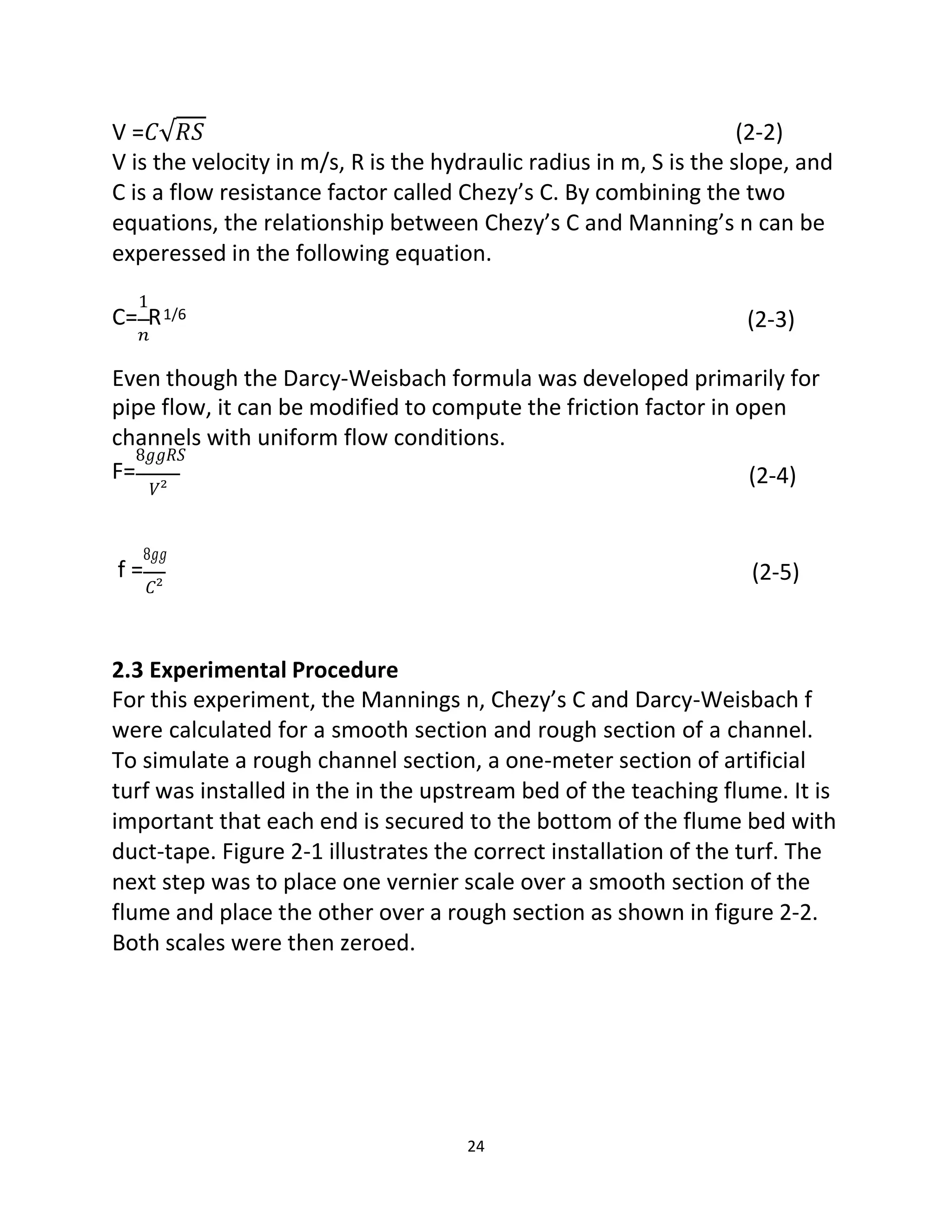 24
V =𝐶√𝑅𝑆 (2-2)
V is the velocity in m/s, R is the hydraulic radius in m, S is the slope, and
C is a flow resistance factor called Chezy’s C. By combining the two
equations, the relationship between Chezy’s C and Manning’s n can be
experessed in the following equation.
1
C= R
𝑛
1/6 (2-3)
Even though the Darcy-Weisbach formula was developed primarily for
pipe flow, it can be modified to compute the friction factor in open
channels with uniform flow conditions.
8𝑔𝑔𝑅𝑆
F=
𝑉²
(2-4)
8𝑔𝑔
f =
𝐶²
(2-5)
2.3 Experimental Procedure
For this experiment, the Mannings n, Chezy’s C and Darcy-Weisbach f
were calculated for a smooth section and rough section of a channel.
To simulate a rough channel section, a one-meter section of artificial
turf was installed in the in the upstream bed of the teaching flume. It is
important that each end is secured to the bottom of the flume bed with
duct-tape. Figure 2-1 illustrates the correct installation of the turf. The
next step was to place one vernier scale over a smooth section of the
flume and place the other over a rough section as shown in figure 2-2.
Both scales were then zeroed.
 