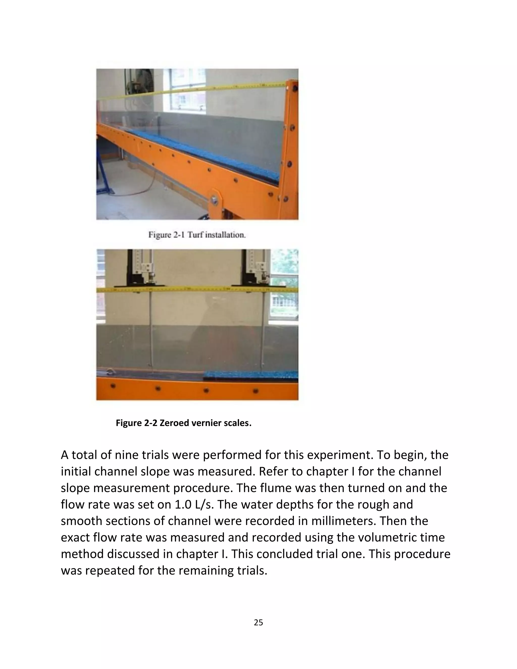 25
Figure 2-2 Zeroed vernier scales.
A total of nine trials were performed for this experiment. To begin, the
initial channel slope was measured. Refer to chapter I for the channel
slope measurement procedure. The flume was then turned on and the
flow rate was set on 1.0 L/s. The water depths for the rough and
smooth sections of channel were recorded in millimeters. Then the
exact flow rate was measured and recorded using the volumetric time
method discussed in chapter I. This concluded trial one. This procedure
was repeated for the remaining trials.
 