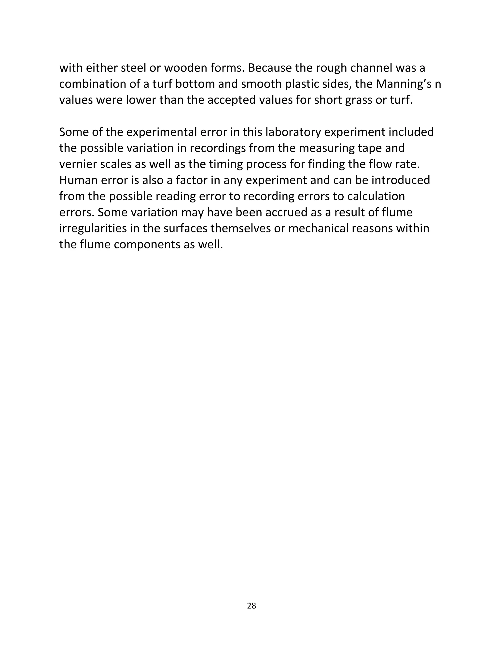 28
with either steel or wooden forms. Because the rough channel was a
combination of a turf bottom and smooth plastic sides, the Manning’s n
values were lower than the accepted values for short grass or turf.
Some of the experimental error in this laboratory experiment included
the possible variation in recordings from the measuring tape and
vernier scales as well as the timing process for finding the flow rate.
Human error is also a factor in any experiment and can be introduced
from the possible reading error to recording errors to calculation
errors. Some variation may have been accrued as a result of flume
irregularities in the surfaces themselves or mechanical reasons within
the flume components as well.
 