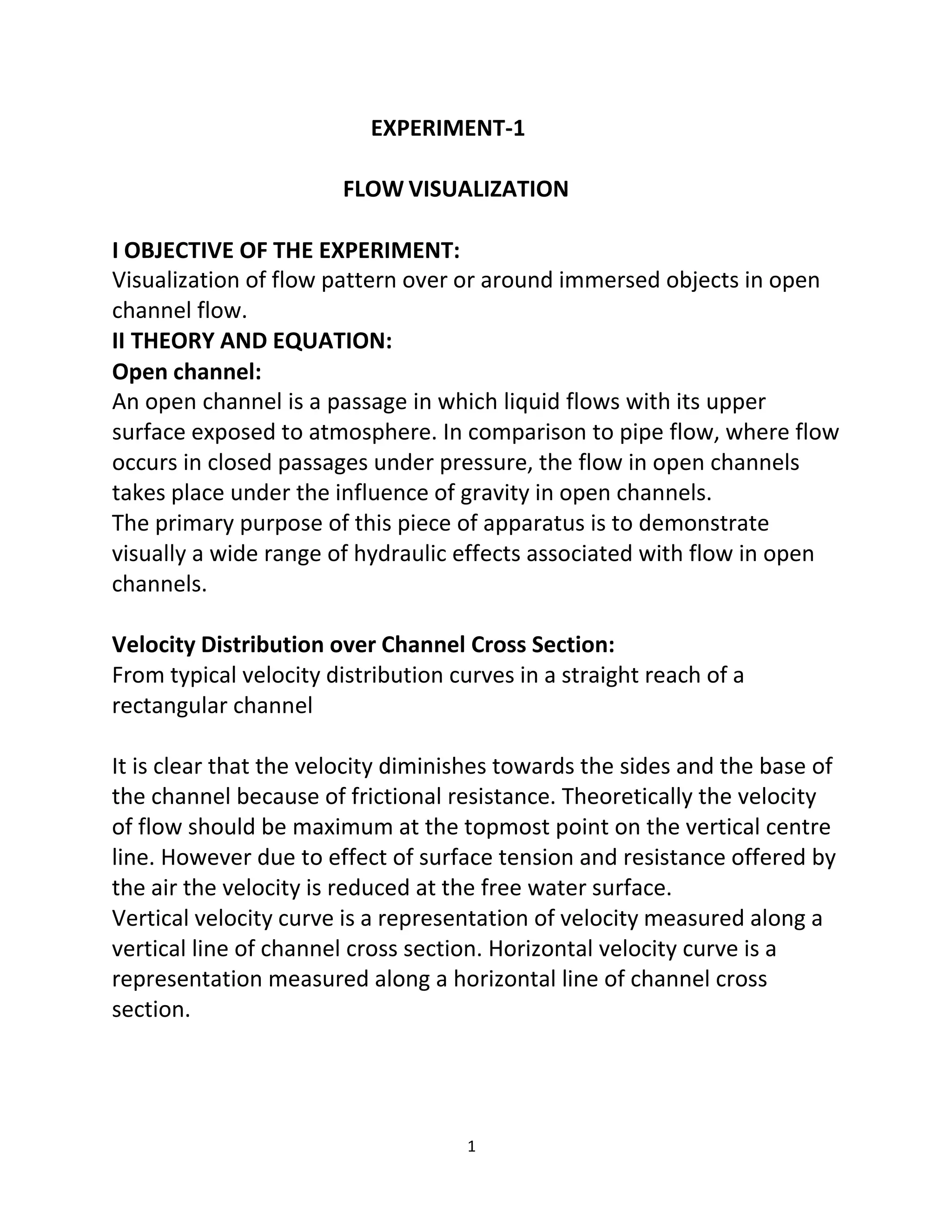 1
EXPERIMENT-1
FLOW VISUALIZATION
I OBJECTIVE OF THE EXPERIMENT:
Visualization of flow pattern over or around immersed objects in open
channel flow.
II THEORY AND EQUATION:
Open channel:
An open channel is a passage in which liquid flows with its upper
surface exposed to atmosphere. In comparison to pipe flow, where flow
occurs in closed passages under pressure, the flow in open channels
takes place under the influence of gravity in open channels.
The primary purpose of this piece of apparatus is to demonstrate
visually a wide range of hydraulic effects associated with flow in open
channels.
Velocity Distribution over Channel Cross Section:
From typical velocity distribution curves in a straight reach of a
rectangular channel
It is clear that the velocity diminishes towards the sides and the base of
the channel because of frictional resistance. Theoretically the velocity
of flow should be maximum at the topmost point on the vertical centre
line. However due to effect of surface tension and resistance offered by
the air the velocity is reduced at the free water surface.
Vertical velocity curve is a representation of velocity measured along a
vertical line of channel cross section. Horizontal velocity curve is a
representation measured along a horizontal line of channel cross
section.
 