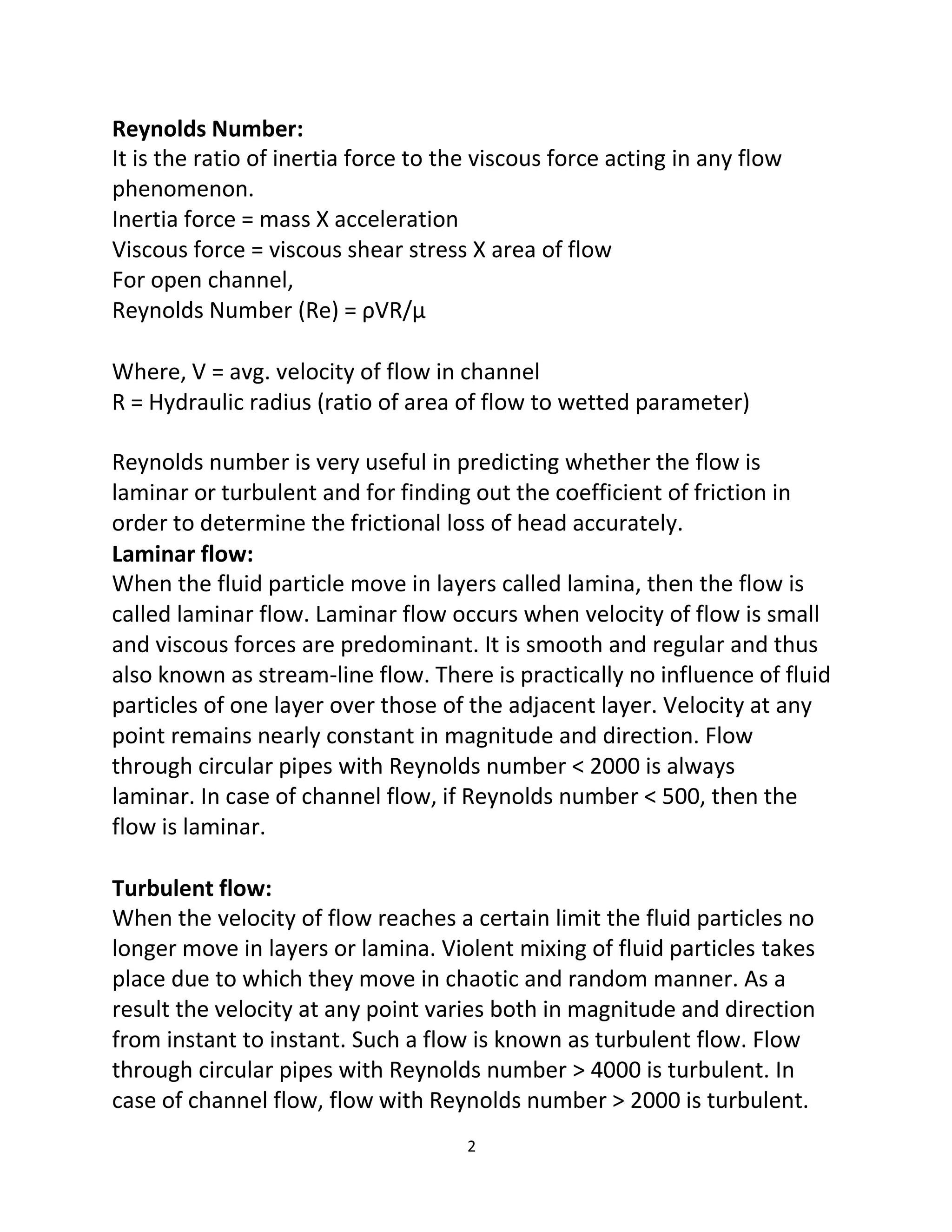 2
Reynolds Number:
It is the ratio of inertia force to the viscous force acting in any flow
phenomenon.
Inertia force = mass X acceleration
Viscous force = viscous shear stress X area of flow
For open channel,
Reynolds Number (Re) = ρVR/μ
Where, V = avg. velocity of flow in channel
R = Hydraulic radius (ratio of area of flow to wetted parameter)
Reynolds number is very useful in predicting whether the flow is
laminar or turbulent and for finding out the coefficient of friction in
order to determine the frictional loss of head accurately.
Laminar flow:
When the fluid particle move in layers called lamina, then the flow is
called laminar flow. Laminar flow occurs when velocity of flow is small
and viscous forces are predominant. It is smooth and regular and thus
also known as stream-line flow. There is practically no influence of fluid
particles of one layer over those of the adjacent layer. Velocity at any
point remains nearly constant in magnitude and direction. Flow
through circular pipes with Reynolds number < 2000 is always
laminar. In case of channel flow, if Reynolds number < 500, then the
flow is laminar.
Turbulent flow:
When the velocity of flow reaches a certain limit the fluid particles no
longer move in layers or lamina. Violent mixing of fluid particles takes
place due to which they move in chaotic and random manner. As a
result the velocity at any point varies both in magnitude and direction
from instant to instant. Such a flow is known as turbulent flow. Flow
through circular pipes with Reynolds number > 4000 is turbulent. In
case of channel flow, flow with Reynolds number > 2000 is turbulent.
 