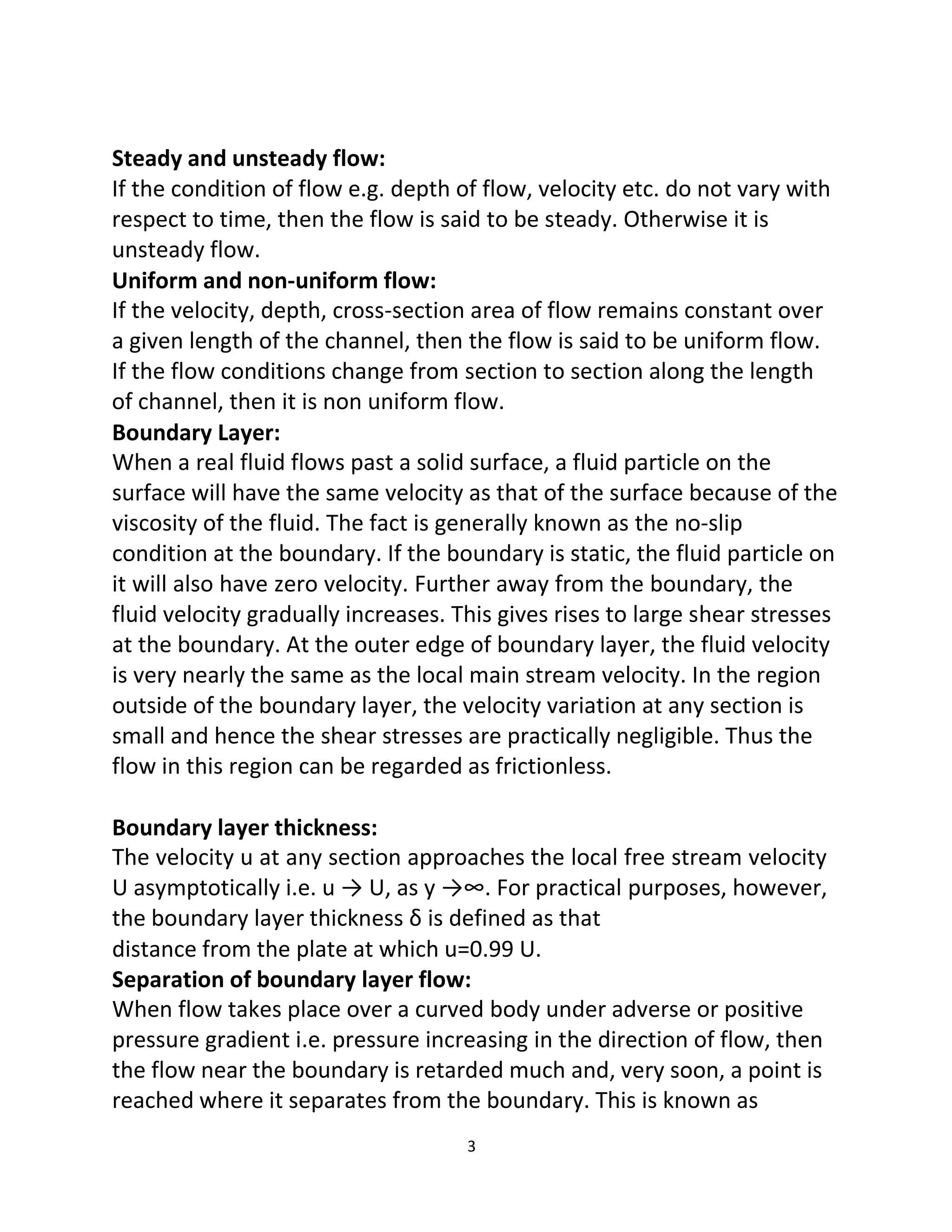 3
Steady and unsteady flow:
If the condition of flow e.g. depth of flow, velocity etc. do not vary with
respect to time, then the flow is said to be steady. Otherwise it is
unsteady flow.
Uniform and non-uniform flow:
If the velocity, depth, cross-section area of flow remains constant over
a given length of the channel, then the flow is said to be uniform flow.
If the flow conditions change from section to section along the length
of channel, then it is non uniform flow.
Boundary Layer:
When a real fluid flows past a solid surface, a fluid particle on the
surface will have the same velocity as that of the surface because of the
viscosity of the fluid. The fact is generally known as the no-slip
condition at the boundary. If the boundary is static, the fluid particle on
it will also have zero velocity. Further away from the boundary, the
fluid velocity gradually increases. This gives rises to large shear stresses
at the boundary. At the outer edge of boundary layer, the fluid velocity
is very nearly the same as the local main stream velocity. In the region
outside of the boundary layer, the velocity variation at any section is
small and hence the shear stresses are practically negligible. Thus the
flow in this region can be regarded as frictionless.
Boundary layer thickness:
The velocity u at any section approaches the local free stream velocity
U asymptotically i.e. u → U, as y →∞. For practical purposes, however,
the boundary layer thickness δ is defined as that
distance from the plate at which u=0.99 U.
Separation of boundary layer flow:
When flow takes place over a curved body under adverse or positive
pressure gradient i.e. pressure increasing in the direction of flow, then
the flow near the boundary is retarded much and, very soon, a point is
reached where it separates from the boundary. This is known as
 