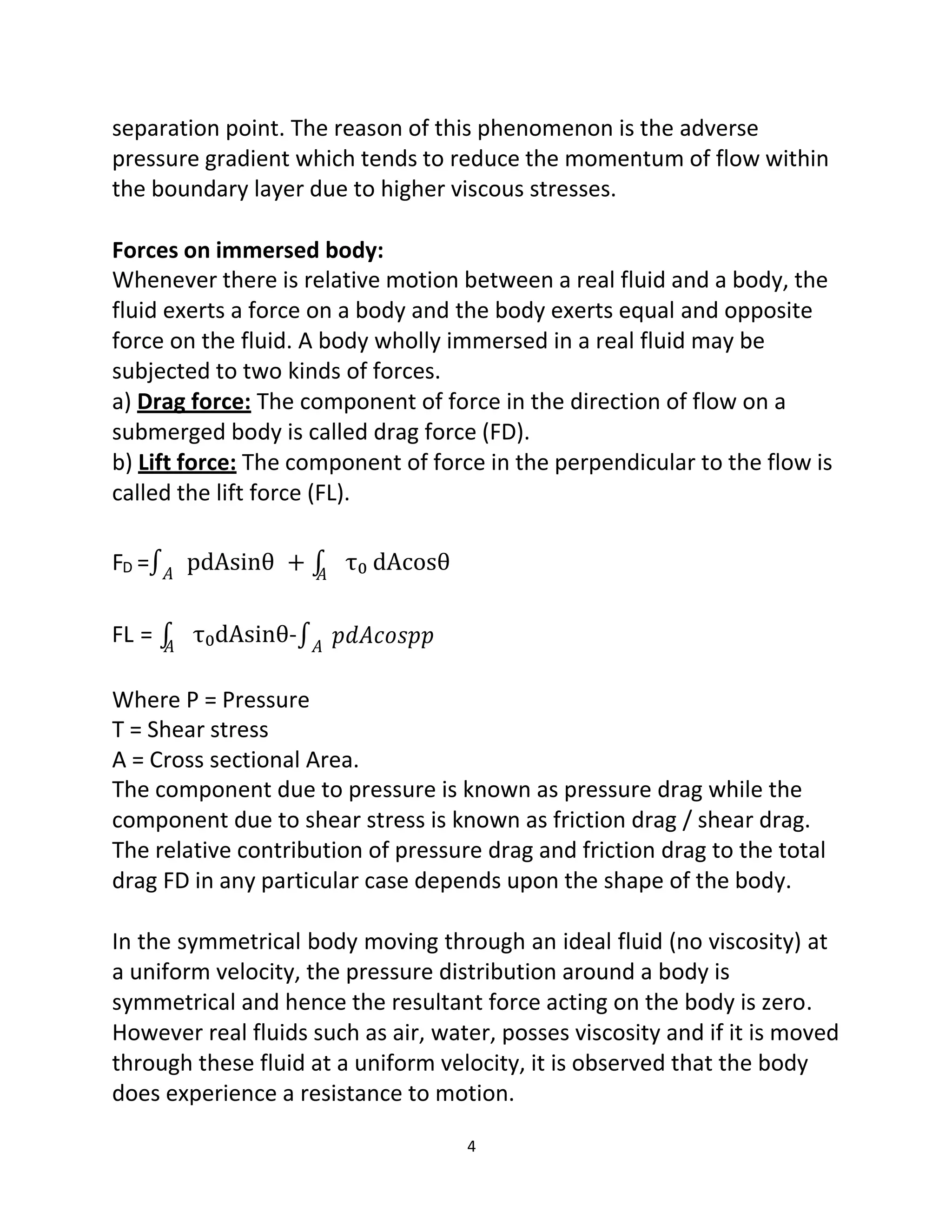 4
separation point. The reason of this phenomenon is the adverse
pressure gradient which tends to reduce the momentum of flow within
the boundary layer due to higher viscous stresses.
Forces on immersed body:
Whenever there is relative motion between a real fluid and a body, the
fluid exerts a force on a body and the body exerts equal and opposite
force on the fluid. A body wholly immersed in a real fluid may be
subjected to two kinds of forces.
a) Drag force: The component of force in the direction of flow on a
submerged body is called drag force (FD).
b) Lift force: The component of force in the perpendicular to the flow is
called the lift force (FL).
FD =∫𝐴
FL = ∫
𝐴
pdAsinθ + ∫
𝐴
τ₀dAsinθ-∫𝐴
τ₀ dAcosθ
𝑝𝑑𝐴𝑐𝑜𝑠𝑝𝑝
Where P = Pressure
Τ = Shear stress
A = Cross sectional Area.
The component due to pressure is known as pressure drag while the
component due to shear stress is known as friction drag / shear drag.
The relative contribution of pressure drag and friction drag to the total
drag FD in any particular case depends upon the shape of the body.
In the symmetrical body moving through an ideal fluid (no viscosity) at
a uniform velocity, the pressure distribution around a body is
symmetrical and hence the resultant force acting on the body is zero.
However real fluids such as air, water, posses viscosity and if it is moved
through these fluid at a uniform velocity, it is observed that the body
does experience a resistance to motion.
 
