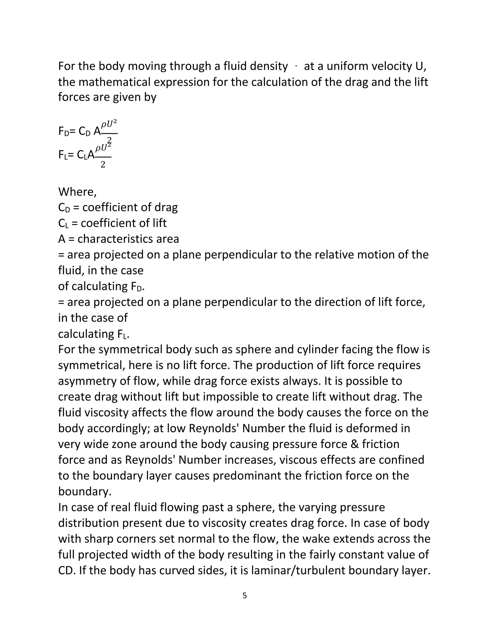 5
For the body moving through a fluid density at a uniform velocity U,
the mathematical expression for the calculation of the drag and the lift
forces are given by
𝜌𝑈²
FD= CD A
2
𝜌𝑈²
FL= CLA
2
Where,
CD = coefficient of drag
CL = coefficient of lift
A = characteristics area
= area projected on a plane perpendicular to the relative motion of the
fluid, in the case
of calculating FD.
= area projected on a plane perpendicular to the direction of lift force,
in the case of
calculating FL.
For the symmetrical body such as sphere and cylinder facing the flow is
symmetrical, here is no lift force. The production of lift force requires
asymmetry of flow, while drag force exists always. It is possible to
create drag without lift but impossible to create lift without drag. The
fluid viscosity affects the flow around the body causes the force on the
body accordingly; at low Reynolds' Number the fluid is deformed in
very wide zone around the body causing pressure force & friction
force and as Reynolds' Number increases, viscous effects are confined
to the boundary layer causes predominant the friction force on the
boundary.
In case of real fluid flowing past a sphere, the varying pressure
distribution present due to viscosity creates drag force. In case of body
with sharp corners set normal to the flow, the wake extends across the
full projected width of the body resulting in the fairly constant value of
CD. If the body has curved sides, it is laminar/turbulent boundary layer.
 