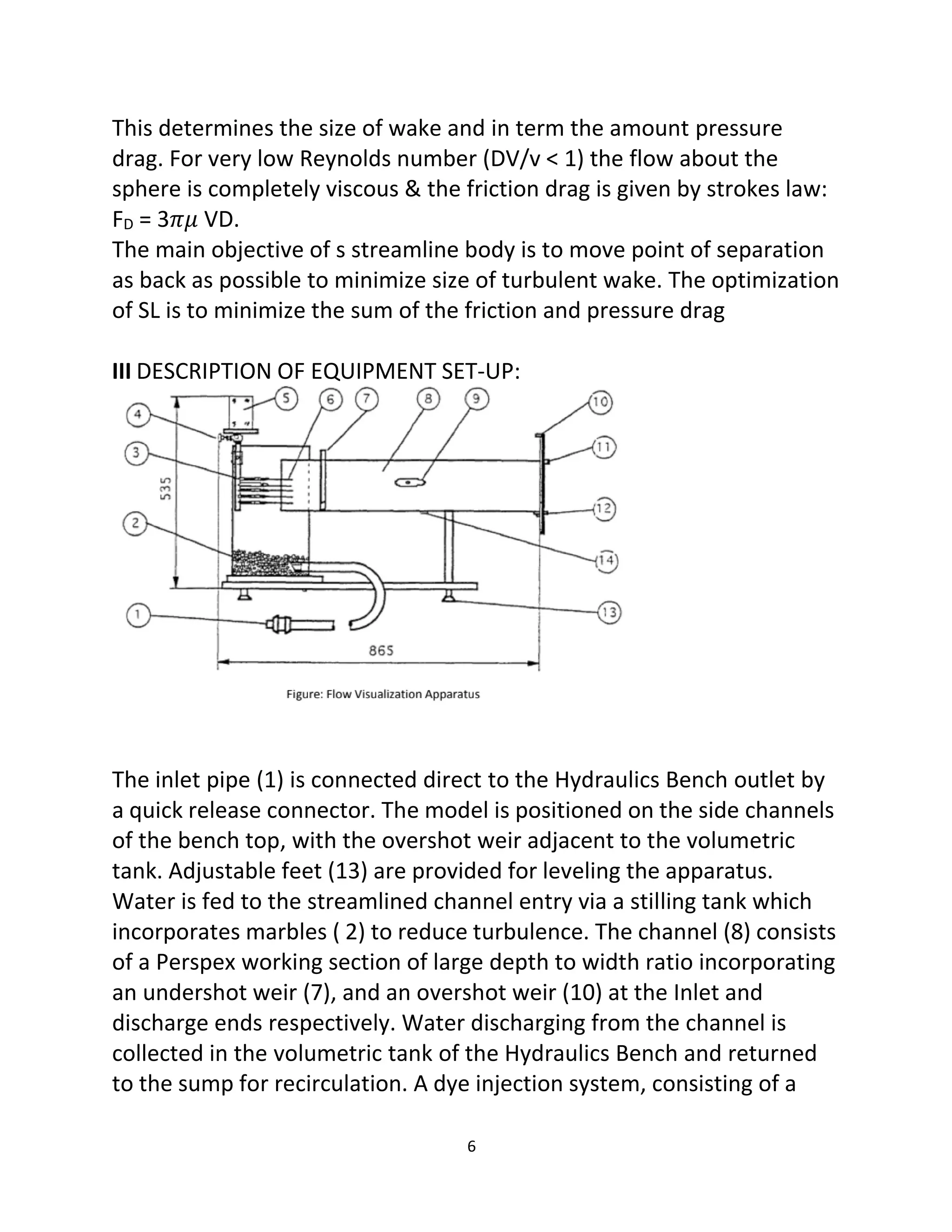 6
This determines the size of wake and in term the amount pressure
drag. For very low Reynolds number (DV/v < 1) the flow about the
sphere is completely viscous & the friction drag is given by strokes law:
FD = 3𝜋𝜇 VD.
The main objective of s streamline body is to move point of separation
as back as possible to minimize size of turbulent wake. The optimization
of SL is to minimize the sum of the friction and pressure drag
III DESCRIPTION OF EQUIPMENT SET-UP:
The inlet pipe (1) is connected direct to the Hydraulics Bench outlet by
a quick release connector. The model is positioned on the side channels
of the bench top, with the overshot weir adjacent to the volumetric
tank. Adjustable feet (13) are provided for leveling the apparatus.
Water is fed to the streamlined channel entry via a stilling tank which
incorporates marbles ( 2) to reduce turbulence. The channel (8) consists
of a Perspex working section of large depth to width ratio incorporating
an undershot weir (7), and an overshot weir (10) at the Inlet and
discharge ends respectively. Water discharging from the channel is
collected in the volumetric tank of the Hydraulics Bench and returned
to the sump for recirculation. A dye injection system, consisting of a
 