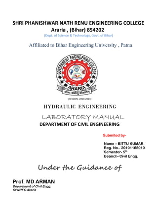 SHRI PHANISHWAR NATH RENU ENGINEERING COLLEGE
Araria , (Bihar) 854202
(Dept. of Science & Technology, Govt. of Bihar)
Affiliated to Bihar Engineering University , Patna
(SESSION- 2020-2024)
HYDRAULIC ENGINEERING
LABORATORY MANUAL
DEPARTMENT OF CIVIL ENGINEERING
Submited by-
Name – BITTU KUMAR
Reg. No.- 20101165010
Semester- 5th
Beanch- Civil Engg.
Under the Guidance of
Prof. MD ARMAN
Department of Civil Engg.
SPNREC Araria
 