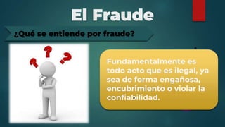 El Fraude
Fundamentalmente es
todo acto que es ilegal, ya
sea de forma engañosa,
encubrimiento o violar la
confiabilidad.
¿Qué se entiende por fraude?
 