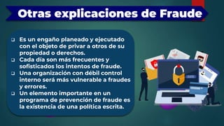 Otras explicaciones de Fraude
 Es un engaño planeado y ejecutado
con el objeto de privar a otros de su
propiedad o derechos.
 Cada día son más frecuentes y
sofisticados los intentos de fraude.
 Una organización con débil control
interno será más vulnerable a fraudes
y errores.
 Un elemento importante en un
programa de prevención de fraude es
la existencia de una política escrita.
 