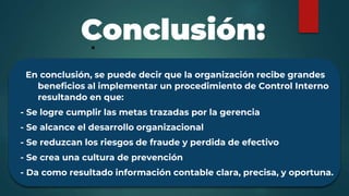 En conclusión, se puede decir que la organización recibe grandes
beneficios al implementar un procedimiento de Control Interno
resultando en que:
- Se logre cumplir las metas trazadas por la gerencia
- Se alcance el desarrollo organizacional
- Se reduzcan los riesgos de fraude y perdida de efectivo
- Se crea una cultura de prevención
- Da como resultado información contable clara, precisa, y oportuna.
Conclusión:
 