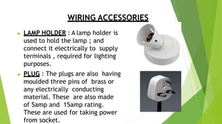 WIRING ACCESSORIES
▶ LAMP HOLDER : A lamp holder is
used to hold the lamp ; and
connect it electrically to supply
terminals , required for lighting
purposes.
▶ PLUG : The plugs are also having
moulded three pins of brass or
any electrically conducting
material. These are also made
of 5amp and 15amp rating.
These are used for taking power
from socket.
 