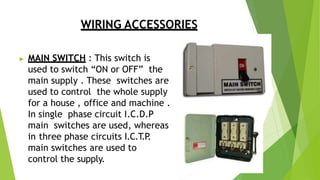WIRING ACCESSORIES
▶ MAIN SWITCH : This switch is
used to switch “ON or OFF” the
main supply . These switches are
used to control the whole supply
for a house , office and machine .
In single phase circuit I.C.D.P
main switches are used, whereas
in three phase circuits I.C.T
.P
.
main switches are used to
control the supply.
 