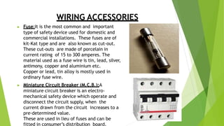 WIRING ACCESSORIES
▶ Fuse:It is the most common and important
type of safety device used for domestic and
commercial installations. These fuses are of
kit-Kat type and are also known as cut-out.
These cut-outs are made of porcelain in
current rating of 15 to 300 amperes. The
material used as a fuse wire is tin, lead, silver,
antimony, copper and aluminium etc.
Copper or lead, tin alloy is mostly used in
ordinary fuse wire.
▶ Miniature Circuit Breaker (M.C.B.):A
miniature circuit breaker is an electro-
mechanical safety device which operate and
disconnect the circuit supply, when the
current drawn from the circuit increases to a
pre-determined value.
These are used in lieu of fuses and can be
fitted in consumer’s distribution board.
 