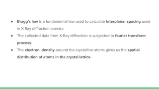 ● Bragg’s law is a fundamental law used to calculate interplanar spacing used
in X-Ray diﬀraction spectra.
● The collected data from X-Ray diﬀraction is subjected to fourier transform
process.
● The electron density around the crystalline atoms gives us the spatial
distribution of atoms in the crystal lattice.
 