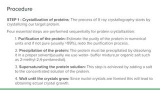Procedure
STEP 1 - Crystallization of proteins: The process of X ray crystallography starts by
crystallizing our target protein.
Four essential steps are performed sequentially for protein crystallization:
1. Puriﬁcation of the protein: Estimate the purity of the protein in numerical
units and if not pure (usually >99%), redo the puriﬁcation process.
2. Precipitation of the protein: The protein must be precipitated by dissolving
it in a proper solvent(usually we use water- buﬀer mixture,or organic salt such
as 2-methyl-2,4-pentanediol).
3. Supersaturating the protein solution: This step is achieved by adding a salt
to the concentrated solution of the protein.
4. Wait until the crystals grow: Since nuclei crystals are formed this will lead to
obtaining actual crystal growth.
 