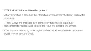 STEP 2 - Production of diﬀraction patterns
• X-ray diﬀraction is based on the interaction of monochromatic X-rays and crystal
structures.
• These X-rays are produced by a cathode ray tube,ﬁltered to produce
monochromatic radiation,and collected to focus and direct to the sample.
• The crystal is rotated by small angles to allow the X-rays penetrate the protein
crystal from all possible sides.
 