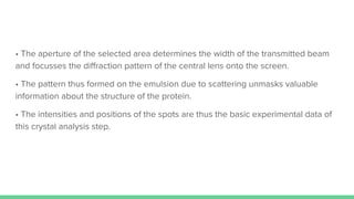 • The aperture of the selected area determines the width of the transmitted beam
and focusses the diﬀraction pattern of the central lens onto the screen.
• The pattern thus formed on the emulsion due to scattering unmasks valuable
information about the structure of the protein.
• The intensities and positions of the spots are thus the basic experimental data of
this crystal analysis step.
 