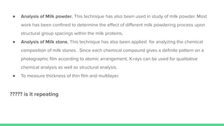 ● Analysis of Milk powder, This technique has also been used in study of milk powder. Most
work has been conﬁned to determine the eﬀect of diﬀerent milk powdering process upon
structural group spacings within the milk proteins.
● Analysis of Milk stone, This technique has also been applied for analyzing the chemical
composition of milk stones . Since each chemical compound gives a deﬁnite pattern on a
photographic ﬁlm according to atomic arrangement, X-rays can be used for qualitative
chemical analysis as well as structural analysis.
● To measure thickness of thin ﬁlm and multilayer.
????? is it repeating
 