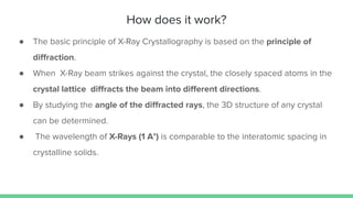 How does it work?
● The basic principle of X-Ray Crystallography is based on the principle of
diﬀraction.
● When X-Ray beam strikes against the crystal, the closely spaced atoms in the
crystal lattice diﬀracts the beam into diﬀerent directions.
● By studying the angle of the diﬀracted rays, the 3D structure of any crystal
can be determined.
● The wavelength of X-Rays (1 A°) is comparable to the interatomic spacing in
crystalline solids.
 
