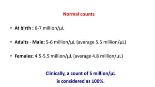 Normal counts
• At birth : 6-7 million/μL
• Adults - Male: 5-6 million/μL (average 5.5 million/μL)
• Females: 4.5-5.5 million/μL (average 4.8 million/μL)
Clinically, a count of 5 million/μL
is considered as 100%.
 