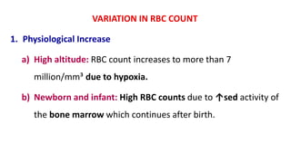 VARIATION IN RBC COUNT
1. Physiological Increase
a) High altitude: RBC count increases to more than 7
million/mm³ due to hypoxia.
b) Newborn and infant: High RBC counts due to ↑sed activity of
the bone marrow which continues after birth.
 