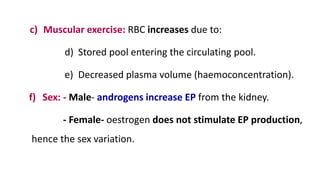 c) Muscular exercise: RBC increases due to:
d) Stored pool entering the circulating pool.
e) Decreased plasma volume (haemoconcentration).
f) Sex: - Male- androgens increase EP from the kidney.
- Female- oestrogen does not stimulate EP production,
hence the sex variation.
 