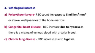 3. Pathological Increase
a) Polycythaemia vera- RBC count increases to 8 million/ mm³
or above. malignancies of the bone marrow.
b) Congenital heart disease - RBC increase due to hypoxia as
there is a mixing of venous blood with arterial blood.
c) Chronic lung disease - RBC increase due to hypoxia.
 