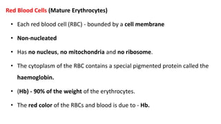 Red Blood Cells (Mature Erythrocytes)
• Each red blood cell (RBC) - bounded by a cell membrane
• Non-nucleated
• Has no nucleus, no mitochondria and no ribosome.
• The cytoplasm of the RBC contains a special pigmented protein called the
haemoglobin.
• (Hb) - 90% of the weight of the erythrocytes.
• The red color of the RBCs and blood is due to - Hb.
 