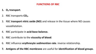 FUNCTIONS OF RBC
1. O₂ transport.
2. RBC transports CO₂.
3. RBC transport nitric oxide (NO) and release in the tissue where NO causes
vasodilatation.
4. RBC participate in acid-base balance.
5. RBC contribute to the viscosity of blood.
6. RBC influence erythrocyte sedimention rate. inverse relationship.
7. Antigens of the RBC membrane are useful for identification of blood groups.
 