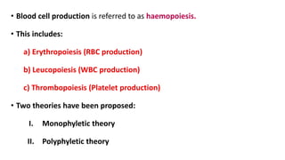 • Blood cell production is referred to as haemopoiesis.
• This includes:
a) Erythropoiesis (RBC production)
b) Leucopoiesis (WBC production)
c) Thrombopoiesis (Platelet production)
• Two theories have been proposed:
I. Monophyletic theory
II. Polyphyletic theory
 