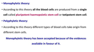• Monophyletic theory:
• According to this theory all the blood cells are produced from a single
cell called pluripotent haemopoietic stem cell or totipotent stem cell.
• Polyphyletic theory:
• According to this theory different types of blood cells take origin from
different stem cells.
Monophyletic theory has been accepted because of the evidences
available in favour of it.
 