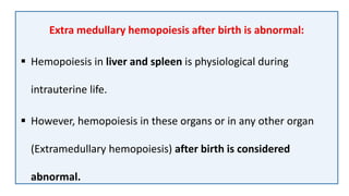 Extra medullary hemopoiesis after birth is abnormal:
 Hemopoiesis in liver and spleen is physiological during
intrauterine life.
 However, hemopoiesis in these organs or in any other organ
(Extramedullary hemopoiesis) after birth is considered
abnormal.
 