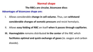 Normal shape
The RBCs are circular, biconcave discs
Advantages of biconcave shape are:
I. Allows considerable change in cell volume. Thus, can withstand
considerable changes of osmotic pressure and resist hemolysis.
II. Allows easy folding of RBC on itself when it passes through capillaries.
III. Haemoglobin remains distributed in the center of the RBC which
facilitates optimal and quick exchange of gases (ie. oxygen and carbon
dioxide).
 