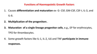Functions of Haemopoietic Growth Factors
1. Causes differentiation and maturation ex- G- CSF, GM-CSF, CSF-I, IL-3, and
IL-6.
2. Multiplication of the progenitors .
3. Maturation of a single lineage progenitor cells, e.g., EP for erythrocytes,
TPO for thrombocytes.
4. Some growth factors like IL-1, IL-2, IL6 and TNF participate in immune
responses.
 