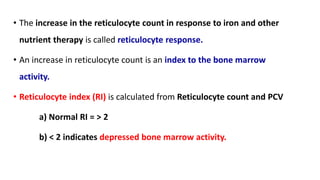 • The increase in the reticulocyte count in response to iron and other
nutrient therapy is called reticulocyte response.
• An increase in reticulocyte count is an index to the bone marrow
activity.
• Reticulocyte index (RI) is calculated from Reticulocyte count and PCV
a) Normal RI = > 2
b) < 2 indicates depressed bone marrow activity.
 