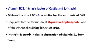 • Vitamin B12, intrinsic factor of Castle and folic acid
• Maturation of a RBC - essential for the synthesis of DNA
• Required for the formation of thymidine triphosphate, one
of the essential building blocks of DNA.
• Intrinsic factor helps in absorption of vitamin B₁₂ from
ileum.
 