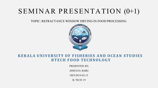 SEMINAR PRESENTATION (0+1)
KERALA UNIVERSITY OF FISHERIES AND OCEAN STUDIES
BTECH FOOD TECHNOLOGY
TOPIC: REFRACTANCE WINDOW DRYING IN FOOD PROCESSING
PRESENTED BY,
ATHULYA BABU
OET-2019-02-15
B. TECH 19
 