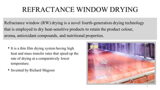 REFRACTANCE WINDOW DRYING
• It is a thin film drying system having high
heat and mass transfer rates that speed up the
rate of drying at a comparatively lower
temperature.
• Invented by Richard Magoon
Refractance window (RW) drying is a novel fourth-generation drying technology
that is employed to dry heat-sensitive products to retain the product colour,
aroma, antioxidant compounds, and nutritional properties.
8
 