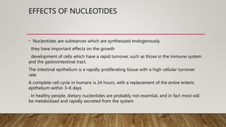 EFFECTS OF NUCLEOTIDES
• Nucleotides are substances which are synthesised endogenously
they have important effects on the growth
development of cells which have a rapid turnover, such as those in the immune system
and the gastrointestinal tract.
The intestinal epithelium is a rapidly proliferating tissue with a high cellular turnover
rate
A complete cell cycle in humans is 24 hours, with a replacement of the entire enteric
epithelium within 3–6 days
. In healthy people, dietary nucleotides are probably not essential, and in fact most will
be metabolised and rapidly excreted from the system
 