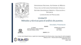 UNIVERSIDAD NACIONAL AUTÓNOMA DE MÉXICO
FACULTAD DE ESTUDIOS SUPERIORES IZTACALA
SISTEMA UNIVERSIDAD ABIERTA Y EDUCACIÓN A
DISTANCIA
LICENCIATURA EN PSICOLOGÍA
Unidad III
Métodos y técnicas para el análisis de puestos.
Actividad 7: Presentación
TUTOR: DOCTORANTE EN EL CAMPO DE CONOCIMIENTO DE PSICOLOGÍA Y SALUD MAYTE ORTIZ ROMERO.
MÓDULO 0701 - PSICOLOGÍA TEÓRICA DE ELECCIÓN II.
SEMESTRE 2023-2
ABRIL 2023
EQUIPO
ALUMNO: NÚMERO DE CUENTA:
JUAN CARLOS FLORES RAMÍREZ 418096507
PAULINO PÉREZ LÓPEZ 091110422
GRUPO: 9751
 