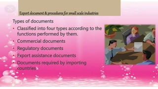 Export document & procedures for small scale industries
Types of documents
• Classified into four types according to the
functions performed by them.
• Commercial documents
• Regulatory documents
• Export assistance documents
• Documents required by importing
countries
 