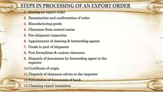 STEPS IN PROCESSING OF AN EXPORT ORDER
1. Having an export order
2. Examination and confirmation of order
3. Manufacturing goods
4. Clearance from central excise
5. Pre-shipment inspection
6. Appointment of clearing & forwarding agents
7. Goods to port of shipment
8. Port formalities & custom clearance
9. Dispatch of documents by forwarding agent to the
exporter
10.Certificate of origin
11.Dispatch of shipment advice to the importer
12.Submission of documents of bank
13.Claiming export incentives
 