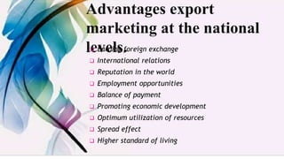 Advantages export
marketing at the national
levels.
 Earning foreign exchange
 International relations
 Reputation in the world
 Employment opportunities
 Balance of payment
 Promoting economic development
 Optimum utilization of resources
 Spread effect
 Higher standard of living
 