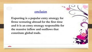 conclusion
Exporting is a popular entry strategy for
firms venturing abroad for the first time
and it is an entry strategy responsible for
the massive inflow and outflows that
constitute global trade.
 