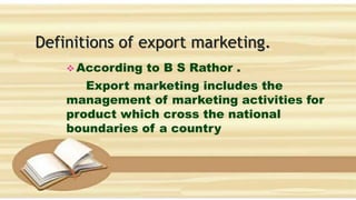 Definitions of export marketing.
 According to B S Rathor .
Export marketing includes the
management of marketing activities for
product which cross the national
boundaries of a country
 