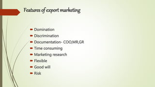 Features of export marketing
 Domination
 Discrimination
 Documentation- COO,MR,GR
 Time consuming
 Marketing research
 Flexible
 Good will
 Risk
 