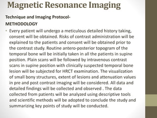 Magnetic Resonance Imaging
Technique and Imaging Protocol-
METHODOLOGY
• Every patient will undergo a meticulous detailed history taking,
consent will be obtained. Risks of contrast administration will be
explained to the patients and consent will be obtained prior to
the contrast study. Routine antero-posterior topogram of the
temporal bone will be initially taken in all the patients in supine
position. Plain scans will be followed by intravenous contrast
scans in supine position with clinically suspected temporal bone
lesion will be subjected for HRCT examination. The visualization
of small bony structures, extent of lesions and attenuation values
in pre and post contrast imaging will be considered. All data and
detailed findings will be collected and observed . The data
collected from patients will be analyzed using descriptive tools
and scientific methods will be adopted to conclude the study and
summarizing key points of study will be conducted.
 