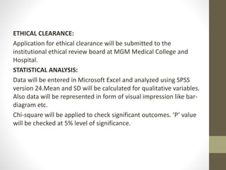 ETHICAL CLEARANCE:
Application for ethical clearance will be submitted to the
institutional ethical review board at MGM Medical College and
Hospital.
STATISTICAL ANALYSIS:
Data will be entered in Microsoft Excel and analyzed using SPSS
version 24.Mean and SD will be calculated for qualitative variables.
Also data will be represented in form of visual impression like bar-
diagram etc.
Chi-square will be applied to check significant outcomes. ‘P’ value
will be checked at 5% level of significance.
 