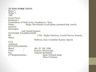 • TUNING FORK TESTS
Rinne‟s
Weber‟s
ABC
• Facial Nerve:
Romberg‟s:
Examination of Oral Cavity/ Oropharynx / Nose
Palate : Bulge/ Movements of soft palate, postnasal drip, tonsils,
posterior
pharyngeal
wall, Dental hygiene.
SYSTEMIC EXAMINATION
RS CNS : Higher functions, Cranial Nerves, Sensory,
Motor,
Reflexes, Gait, Cerebellar System, Speech
CVS
Abdomen
INVESTIGATIONS:
Blood - Hb, TC, DC, ESR
Urine - Routine, Microscopy
Pus - Culture/ Sensitivity
CT Temporal bones :- Axial / Coronal views
Plain / Contrast
•
 